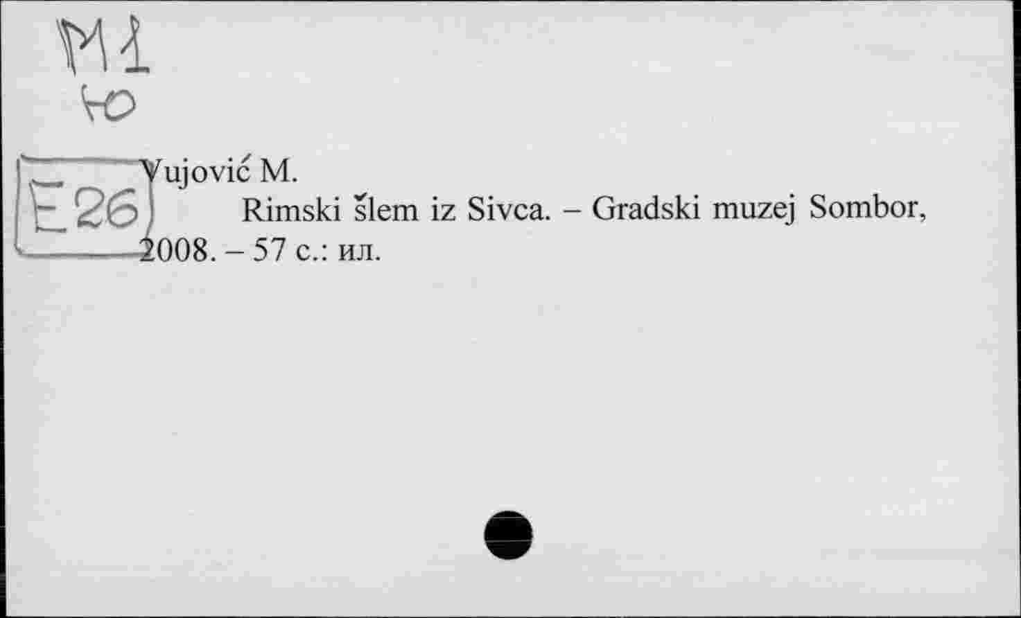 ﻿ш
Vujovic М.
ц_ 26 ■ Rimski slem iz Sivca. - Gradski muzej Sombor, ------^008. - 57 с.: ил.